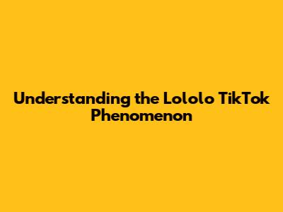Understanding the Lololo TikTok Phenomenon