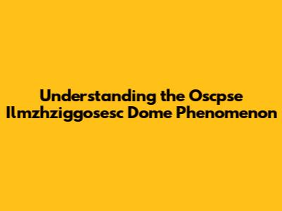 Understanding the Oscpse Ilmzhziggosesc Dome Phenomenon