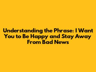 Understanding the Phrase: "I Want You to Be Happy and Stay Away From Bad News"