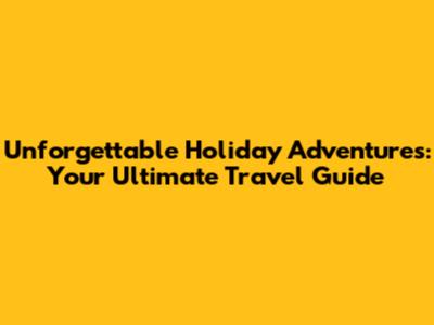 Unforgettable Holiday Adventures: Your Ultimate Travel Guide