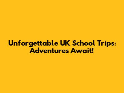Unforgettable UK School Trips: Adventures Await!