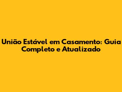 União Estável em Casamento: Guia Completo e Atualizado
