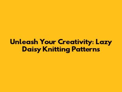 Unleash Your Creativity: Lazy Daisy Knitting Patterns