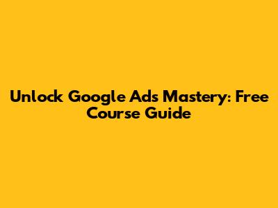 Unlock Google Ads Mastery: Free Course Guide