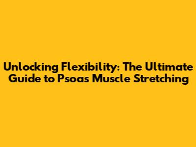 Unlocking Flexibility: The Ultimate Guide to Psoas Muscle Stretching