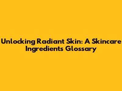 Unlocking Radiant Skin: A Skincare Ingredients Glossary