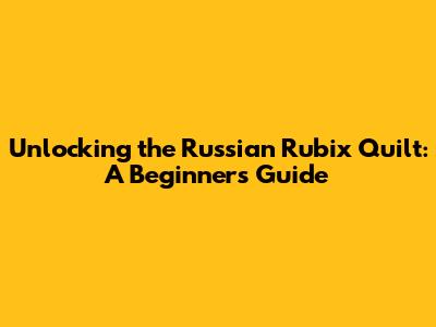 Unlocking the Russian Rubix Quilt: A Beginner's Guide