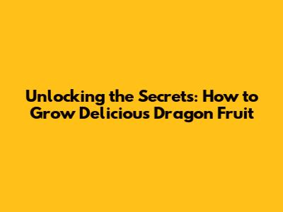 Unlocking the Secrets: How to Grow Delicious Dragon Fruit