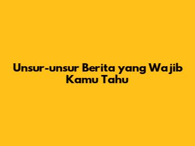 Unsur-unsur Berita yang Wajib Kamu Tahu