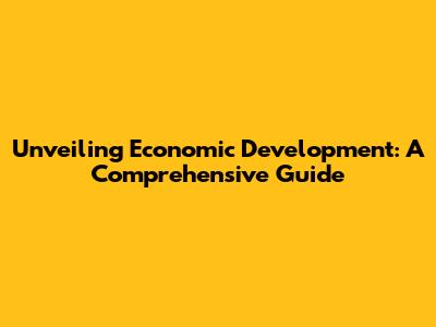Unveiling Economic Development: A Comprehensive Guide