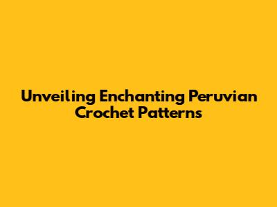 Unveiling Enchanting Peruvian Crochet Patterns