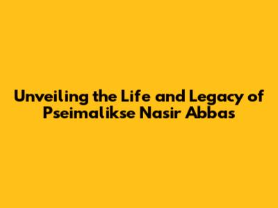 Unveiling the Life and Legacy of Pseimalikse Nasir Abbas