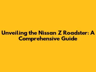 Unveiling the Nissan Z Roadster: A Comprehensive Guide