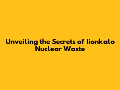 Unveiling the Secrets of Iionkalo Nuclear Waste