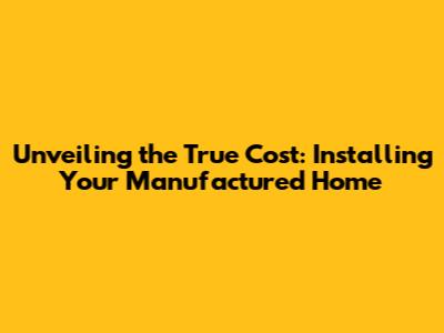 Unveiling the True Cost: Installing Your Manufactured Home