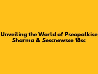 Unveiling the World of Pseopalkise Sharma & Sescnewsse 18sc