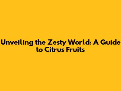 Unveiling the Zesty World: A Guide to Citrus Fruits