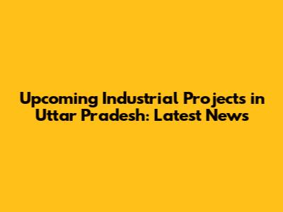 Upcoming Industrial Projects in Uttar Pradesh: Latest News