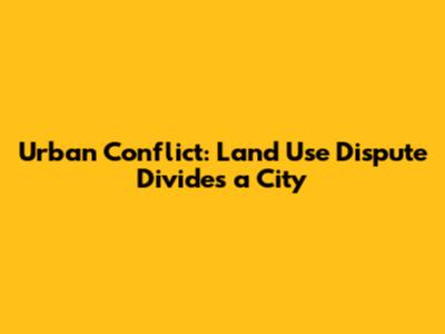 Urban Conflict: Land Use Dispute Divides a City