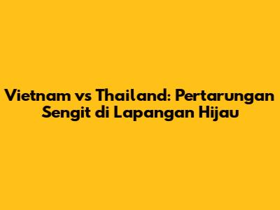 Vietnam vs Thailand: Pertarungan Sengit di Lapangan Hijau