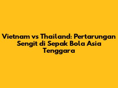 Vietnam vs Thailand: Pertarungan Sengit di Sepak Bola Asia Tenggara