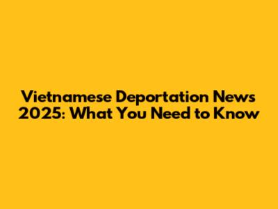 Vietnamese Deportation News 2025: What You Need to Know