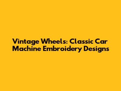 Vintage Wheels: Classic Car Machine Embroidery Designs