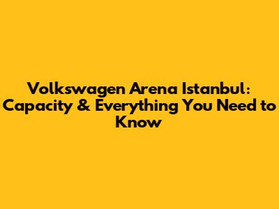 Volkswagen Arena Istanbul: Capacity & Everything You Need to Know