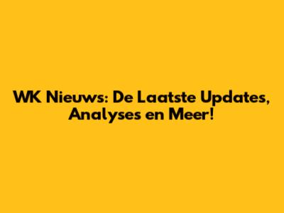 WK Nieuws: De Laatste Updates, Analyses en Meer!