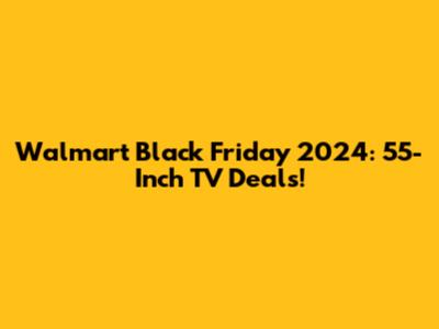 Walmart Black Friday 2024: 55-Inch TV Deals!