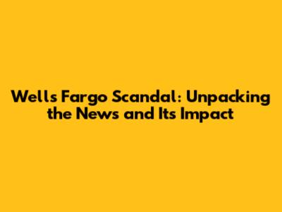 Wells Fargo Scandal: Unpacking the News and Its Impact