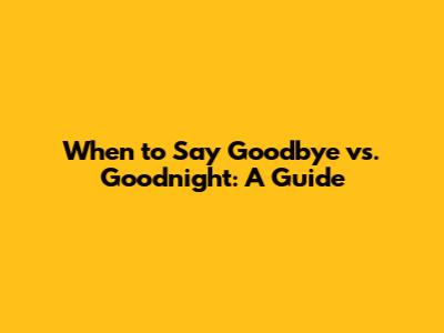 When to Say Goodbye vs. Goodnight: A Guide