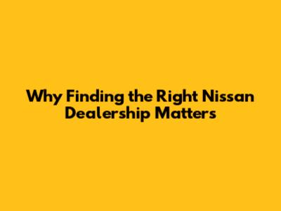 Why Finding the Right Nissan Dealership Matters