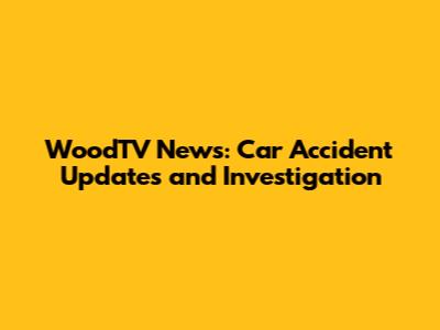 WoodTV News: Car Accident Updates and Investigation