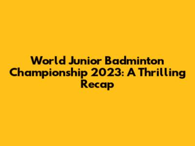 World Junior Badminton Championship 2023: A Thrilling Recap