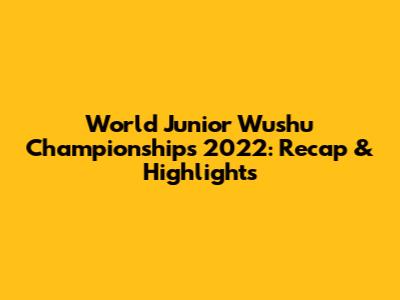World Junior Wushu Championships 2022: Recap & Highlights