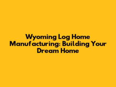 Wyoming Log Home Manufacturing: Building Your Dream Home