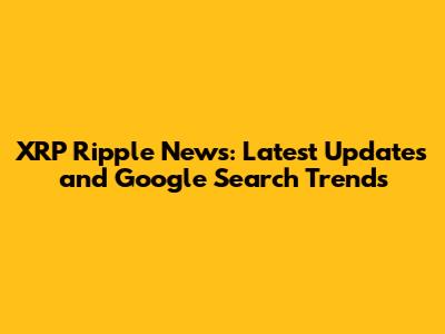 XRP Ripple News: Latest Updates and Google Search Trends