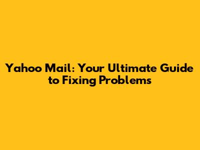 Yahoo Mail: Your Ultimate Guide to Fixing Problems