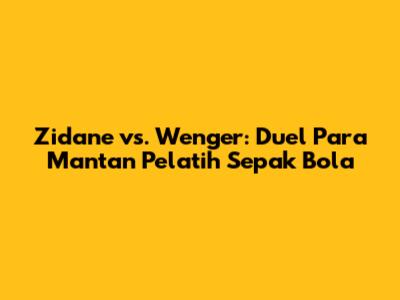 Zidane vs. Wenger: Duel Para Mantan Pelatih Sepak Bola