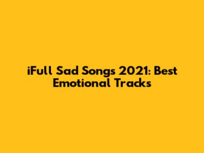 iFull Sad Songs 2021: Best Emotional Tracks