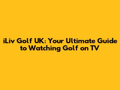 iLiv Golf UK: Your Ultimate Guide to Watching Golf on TV