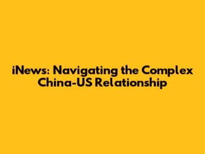 iNews: Navigating the Complex China-US Relationship
