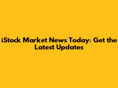 iStock Market News Today: Get the Latest Updates
