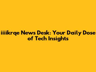 iiiikrqe News Desk: Your Daily Dose of Tech Insights