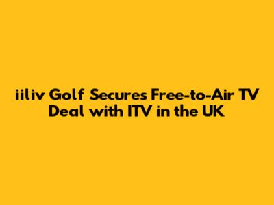 iiliv Golf Secures Free-to-Air TV Deal with ITV in the UK