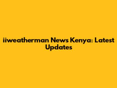 iiweatherman News Kenya: Latest Updates