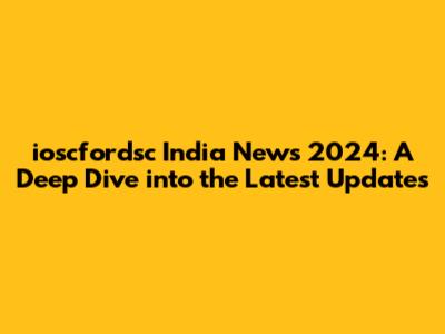 ioscfordsc India News 2024: A Deep Dive into the Latest Updates