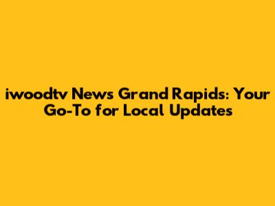 iwoodtv News Grand Rapids: Your Go-To for Local Updates