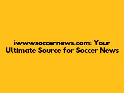 iwwwsoccernews.com: Your Ultimate Source for Soccer News